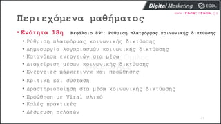 Περιεχόμενα μαθήματος
109
• Ενότητα 18η Κεφάλαιο 89ο: Ρύθμιση πλατφόρμας κοινωνικής δικτύωσης
• Ρύθμιση πλατφόρμας κοινωνικής δικτύωσης
• Δημιουργία λογαριασμών κοινωνικής δικτύωσης
• Κατανόηση ενεργειών στα μέσα
• Διαχείριση μέσων κοινωνικής δικτύωσης
• Ενέργειες μάρκετινγκ και προώθησης
• Κριτική και σύσταση
• Δραστηριοποίηση στα μέσα κοινωνικής δικτύωσης
• Προώθηση με Viral υλικό
• Καλές πρακτικές
• Δέσμευση πελατών
 