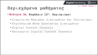 Περιεχόμενα μαθήματος
17
• Ενότητα 3η Κεφάλαιο 12ο: Περιορισμοί
• Διαχείριση Ψηφιακών Δικαιωμάτων και Περιορισμοί
• Τεχνολογικά Μέσα Προστασίας Δικαιωμάτων
• Digital Content Channels
• Κατηγορίες Digital Content Channels
 