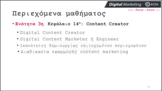 Περιεχόμενα μαθήματος
19
• Ενότητα 3η Κεφάλαιο 14ο: Content Creator
• Digital Content Creator
• Digital Content Marketer ή Engineer
• Ικανότητες δημιουργίας επιτυχημένου περιεχομένου
• Διαδικασία εφαρμογής content marketing
 