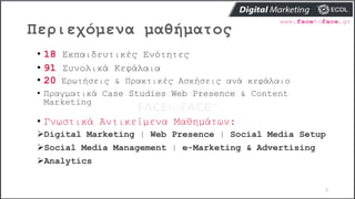 Περιεχόμενα μαθήματος
2
• 18 Εκπαιδευτικές Ενότητες
• 91 Συνολικά Κεφάλαια
• 20 Ερωτήσεις & Πρακτικές Ασκήσεις ανά κεφάλαιο
• Πραγματικά Case Studies Web Presence & Content
Marketing
• Γνωστικά Αντικείμενα Μαθημάτων:
Digital Marketing | Web Presence | Social Media Setup
Social Media Management | e-Marketing & Advertising
Analytics
 