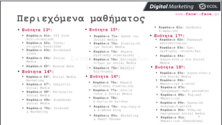 Περιεχόμενα μαθήματος
5
• Ενότητα 13η:
• Κεφάλαιο 61ο: Off Site
Βελτιστοποίηση
• Κεφάλαιο 62ο: Τρόποι
επιρροής backlinks
• Ενότητα 14η:
• Κεφάλαιο 63ο: Ανταλλαγή
links
• Κεφάλαιο 64ο: Social
Media
• Κεφάλαιο 65ο: Bounce Rate
• Κεφάλαιο 66ο: Social Media
Marketing
• Ενότητα 15η:
• Κεφάλαιο 72ο: Στρατηγική
των Social Media
• Κεφάλαιο 73ο: Βήματα
σχεδίασης στρατηγικής
• Κεφάλαιο 69ο: Ανακάλυψη
Social Media
• Κεφάλαιο 70ο: Internet
& Marketing
• Κεφάλαιο 74ο: Επίτευξη
στόχων με Social Media
• Ενότητα 16η:
• Κεφάλαιο 75ο: Μελέτες
Περίπτωσης
• Κεφάλαιο 76ο: Βήματα
σχεδίασης στρατηγικής
• Κεφάλαιο 77ο: Δελτία
τύπου & Social Media
• Κεφάλαιο 78ο:
Διαχείριση κρίσεων
• Ενότητα 17η:
• Κεφάλαιο 79ο: Δημιουργία
& Διάδοση blog
• Κεφάλαιο 80ο: Marketing
& Smart Phones
• Κεφάλαιο 81ο: Προβολές
διαφήμισης
• Κεφάλαιο 82ο: Παραγωγή
κατευθυντηρίων
• Κεφάλαιο 83ο: Όροι
σχεδίασης ιστοσελίδων
• Κεφάλαιο 84ο:
Δημοσιεύσεις στα Social
Media
• Κεφάλαιο 85ο: Δημοσιεύσεις
στα Social Media
• Κεφάλαιο 86ο:
Μάρκετινγκ κινητής
• Κεφάλαιο 87ο:
Προγραμματισμός μηνυμάτων
• Κεφάλαιο 88ο: Ψηφιακό
Μάρκετινγκ
• Ενότητα 18η:
• Κεφάλαιο 89ο: Εμπορική
αναγνωρισιμότητα
• Κεφάλαιο 90ο: Ρύθμιση
πλατφόρμας social media
• Κεφάλαιο 67ο: Υπηρεσίες
Social Media
• Κεφάλαιο 68ο: Κατηγορίες
Social Media
• Κεφάλαιο 91ο:
Μάρκετινγκ (Επανάληψη)
• Κεφάλαιο 71ο: Χρήση των
Social Media
 
