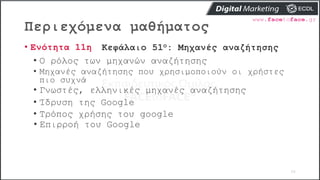 Περιεχόμενα μαθήματος
56
• Ενότητα 11η Κεφάλαιο 51ο: Μηχανές αναζήτησης
• O ρόλος των μηχανών αναζήτησης
• Μηχανές αναζήτησης που χρησιμοποιούν οι χρήστες
πιο συχνά
• Γνωστές, ελληνικές μηχανές αναζήτησης
• Ίδρυση της Google
• Τρόπος χρήσης του google
• Επιρροή του Google
 