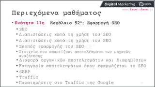 Περιεχόμενα μαθήματος
57
• Ενότητα 11η Κεφάλαιο 52ο: Εφαρμογή SEO
• SEO
• Διαπιστώσεις κατά τη χρήση του SEO
• Διαπιστώσεις κατά τη χρήση του SEO
• Σκοπός εφαρμογής του SEO
• Στοιχεία που απαρτίζουν αποτελέσματα των μηχανών
αναζήτησης
• Διαφορά οργανικών αποτελεσμάτων και διαφημίσεων
• Κατηγορία αποτελεσμάτων όπου εφαρμόζεται το SEO
• SERP
• Traffic
• Παρατηρήσεις στο Traffic της Google
 