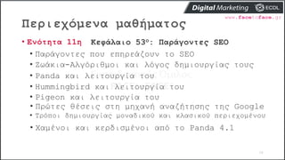 Περιεχόμενα μαθήματος
58
• Ενότητα 11η Κεφάλαιο 53ο: Παράγοντες SEO
• Παράγοντες που επηρεάζουν το SEO
• Ζωάκια-Αλγόριθμοι και λόγος δημιουργίας τους
• Panda και λειτουργία του
• Hummingbird και λειτουργία του
• Pigeon και λειτουργία του
• Πρώτες θέσεις στη μηχανή αναζήτησης της Google
• Τρόποι δημιουργίας μοναδικού και κλασικού περιεχομένου
• Χαμένοι και κερδισμένοι από το Panda 4.1
 