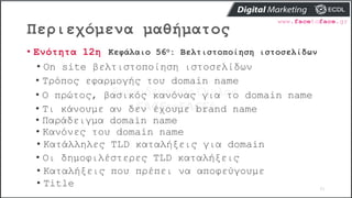 Περιεχόμενα μαθήματος
61
• Ενότητα 12η Κεφάλαιο 56ο: Βελτιστοποίηση ιστοσελίδων
• On site βελτιστοποίηση ιστοσελίδων
• Τρόπος εφαρμογής του domain name
• Ο πρώτος, βασικός κανόνας για το domain name
• Τι κάνουμε αν δεν έχουμε brand name
• Παράδειγμα domain name
• Κανόνες του domain name
• Κατάλληλες TLD καταλήξεις για domain
• Οι δημοφιλέστερες TLD καταλήξεις
• Καταλήξεις που πρέπει να αποφεύγουμε
• Title
 