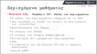 Περιεχόμενα μαθήματος
66
• Ενότητα 12η Κεφάλαιο 59ο: Ρόλος του περιεχομένου
• Ο ρόλος του περιεχομένου σύμφωνα με το SEO
• Πώς επηρέασε το Panda της Google τα περιεχόμενα
της ιστοσελίδας
• Αποτελέσματα του Panda
• Ο στόχος του Panda
• Ο στόχος του Google Hummingbird
• Εντοπισμός αντιγραμμένου περιεχομένου
• URL
• Διευθύνσεις που αξιολογούν θετικά οι μηχανές
αναζήτησης
• Συχνά λάθη
 