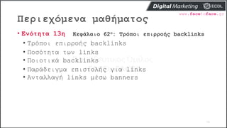 Περιεχόμενα μαθήματος
70
• Ενότητα 13η Κεφάλαιο 62ο: Τρόποι επιρροής backlinks
• Τρόποι επιρροής backlinks
• Ποσότητα των links
• Ποιοτικά backlinks
• Παράδειγμα επιστολής για links
• Ανταλλαγή links μέσω banners
 