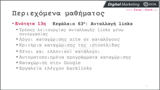 Περιεχόμενα μαθήματος
71
• Ενότητα 13η Κεφάλαιο 63ο: Ανταλλαγή links
• Τρόπος λειτουργίας ανταλλαγής links μέσω
συνεργασίας
• Λόγοι καταχώρισης site σε καταλόγους
• Κριτήρια καταχώρισης της ιστοσελίδας
• Ξένοι και ελληνικοί κατάλογοι
• Αυτοματοποιημένα προγράμματα καταχώρισης
• Καταχώριση στην Google
• Εργαλεία ελέγχου backlinks
 