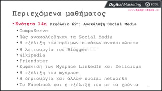 Περιεχόμενα μαθήματος
77
• Ενότητα 14η Κεφάλαιο 69ο: Ανακάλυψη Social Media
• CompuServe
• Πώς ανακαλύφθηκαν τα Social Media
• Η εξέλιξη των πρώιμων πινάκων ανακοινώσεων
• Η λειτουργία του Blogger
• Wikipedia
• Friendster
• Εμφάνιση των Myspace LinkedIn και Delicious
• Η εξέλιξη του myspace
• Η δημιουργία και άλλων social networks
• Το Facebook και η εξέλιξή του με τα χρόνια
 