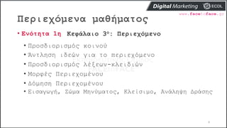 Περιεχόμενα μαθήματος
8
• Ενότητα 1η Κεφάλαιο 3ο: Περιεχόμενο
• Προσδιορισμός κοινού
• Άντληση ιδεών για το περιεχόμενο
• Προσδιορισμός λέξεων-κλειδιών
• Μορφές Περιεχομένου
• Δόμηση Περιεχομένου
• Εισαγωγή, Σώμα Μηνύματος, Κλείσιμο, Ανάληψη Δράσης
 