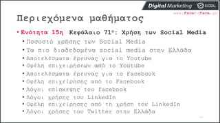 Περιεχόμενα μαθήματος
80
• Ενότητα 15η Κεφάλαιο 71ο: Χρήση των Social Media
• Ποσοστό χρήσης των Social Media
• Τα πιο διαδεδομένα social media στην Ελλάδα
• Αποτελέσματα έρευνας για το Youtube
• Οφέλη επιχειρήσεων από το Youtube
• Αποτελέσματα έρευνας για το Facebook
• Οφέλη επιχείρησης από το Facebook
• Λόγοι επίσκεψης του facebook
• Λόγοι χρήσης του LinkedIn
• Οφέλη επιχείρησης από τη χρήση του LinkedIn
• Λόγοι χρήσης του Twitter στην Ελλάδα
 