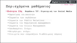 Περιεχόμενα μαθήματος
83
• Ενότητα 15η Κεφάλαιο 72ο: Στρατηγική των Social Media
• Αφοσίωση επισκεπτών
• Σημασία των πωλήσεων
• Σημασία των Public Relations
• Σημασία του Reputation management
• Σημασία του Crisis Management
• Λανθασμένοι Στόχοι
• Μετρήσιμοι στόχοι
• Στοιχεία που επηρεάζουν διαθέσιμους πόρους
 