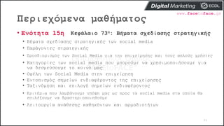 Περιεχόμενα μαθήματος
84
• Ενότητα 15η Κεφάλαιο 73ο: Βήματα σχεδίασης στρατηγικής
• Βήματα σχεδίασης στρατηγικής των social media
• Παράγοντες στρατηγικής
• Προσδιορισμός των Social Media για την επιχείρησης και τους απλούς χρήστες
• Κατηγορίες των social media που μπορούμε να χρησιμοποιήσουμε για
να δεσμεύσουμε το κοινό μας
• Οφέλη των Social Media στην επιχείρηση
• Εντοπισμός σημείων ενδιαφέροντος της επιχείρησης
• Ταξινόμηση και επιλογή σημείων ενδιαφέροντος
• Κριτήρια που λαμβάνουμε υπόψη μας ως προς τα social media στα οποία θα
επιλέξουμε να δραστηριοποιηθούμε
• Λειτουργία ανάθεσης καθηκόντων και αρμοδιοτήτων
 