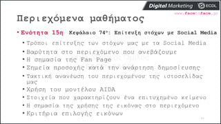 Περιεχόμενα μαθήματος
86
• Ενότητα 15η Κεφάλαιο 74ο: Επίτευξη στόχων με Social Media
• Τρόποι επίτευξης των στόχων μας με τα Social Media
• Βαρύτητα στο περιεχόμενο που ανεβάζουμε
• Η σημασία της Fan Page
• Σημεία προσοχής κατά την ανάρτηση δημοσίευσης
• Τακτική ανανέωση του περιεχομένου της ιστοσελίδας
μας
• Χρήση του μοντέλου AIDA
• Στοιχεία που χαρακτηρίζουν ένα επιτυχημένο κείμενο
• Η σημασία της χρήσης της εικόνας στο περιεχόμενο
• Κριτήρια επιλογής εικόνων
 