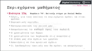 Περιεχόμενα μαθήματος
87
• Ενότητα 15η Κεφάλαιο 74ο: Επίτευξη στόχων με Social Media
• Λόγοι, για τους οποίους το περιεχόμενο πρέπει να είναι
φρέσκο
• Εορταστικές περίοδοι
• Κατηγοριοποίηση του κοινού μας
• Αποφεύγοντας το καθαρό ύφος του πωλητή
• Η χρησιμότητα των δώρων
• Η χρησιμότητα των keyboards στις αναρτήσεις
• Η στάση μας στα σχόλια των χρηστών
• Απαντήσεις σε ένα αρνητικό σχόλιο
• Οι λανθασμένες τακτικές που θα πρέπει να αποφεύγουμε
 