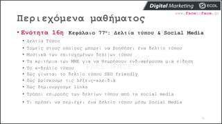 Περιεχόμενα μαθήματος
91
• Ενότητα 16η Κεφάλαιο 77ο: Δελτία τύπου & Social Media
• Δελτία Τύπου
• Τομείς στους οποίους μπορεί να βοηθήσει ένα δελτίο τύπου
• Μυστικά των επιτυχημένων δελτίων τύπου
• Τα κριτήρια των ΜΜΕ για να θεωρήσουν ενδιαφέρουσα μια είδηση
• Το e-δελτίο τύπου
• Πώς γίνεται το δελτίο τύπου SEO friendly
• Πώς βρίσκουμε τις λέξεις-κλειδιά
• Πώς δημιουργούμε links
• Τρόποι επιρροής των δελτίων τύπου από τα social media
• Τι πρέπει να περιέχει ένα δελτίο τύπου μέσω Social Media
 