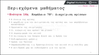 Περιεχόμενα μαθήματος
92
• Ενότητα 16η Κεφάλαιο 78ο: Διαχείριση κρίσεων
• Η έννοια της κρίσης
• Ο αρμόδιος για την αντιμετώπιση της κρίσης και των απρόβλεπτων
καταστάσεων
• Προστασία της επιχείρησης
• Οι ενέργειες που πρέπει να γίνουν
• Η συμπεριφορά του κοινού
• Η λειτουργία του Google Alert και η Χρήση του
• Ενδιαφέρουσες χρήσεις
• Χρήση του Twitter
• Παρακολουθώντας τις δραστηριότητες του κοινού στις σελίδες μας
• Η αντίδρασή μας αν ευθυνόμαστε για την κρίση
 