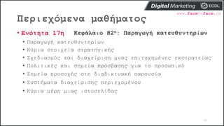 Περιεχόμενα μαθήματος
98
• Ενότητα 17η Κεφάλαιο 82ο: Παραγωγή κατευθυντηρίων
• Παραγωγή κατευθυντηρίων
• Κύρια στοιχεία στρατηγικής
• Σχεδιασμός και διαχείριση μιας επιτυχημένης εκστρατείας
• Πολιτικές και σημεία πρόσβασης για το προσωπικό
• Σημεία προσοχής στη διαδικτυακή παρουσία
• Συστήματα διαχείρισης περιεχομένου
• Κύρια μέρη μιας ιστοσελίδας
 