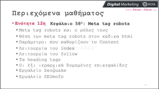 Περιεχόμενα μαθήματος
65
• Ενότητα 12η Κεφάλαιο 58ο: Meta tag robots
• Meta tag robots και ο ρόλος τους
• Θέση των meta ta...