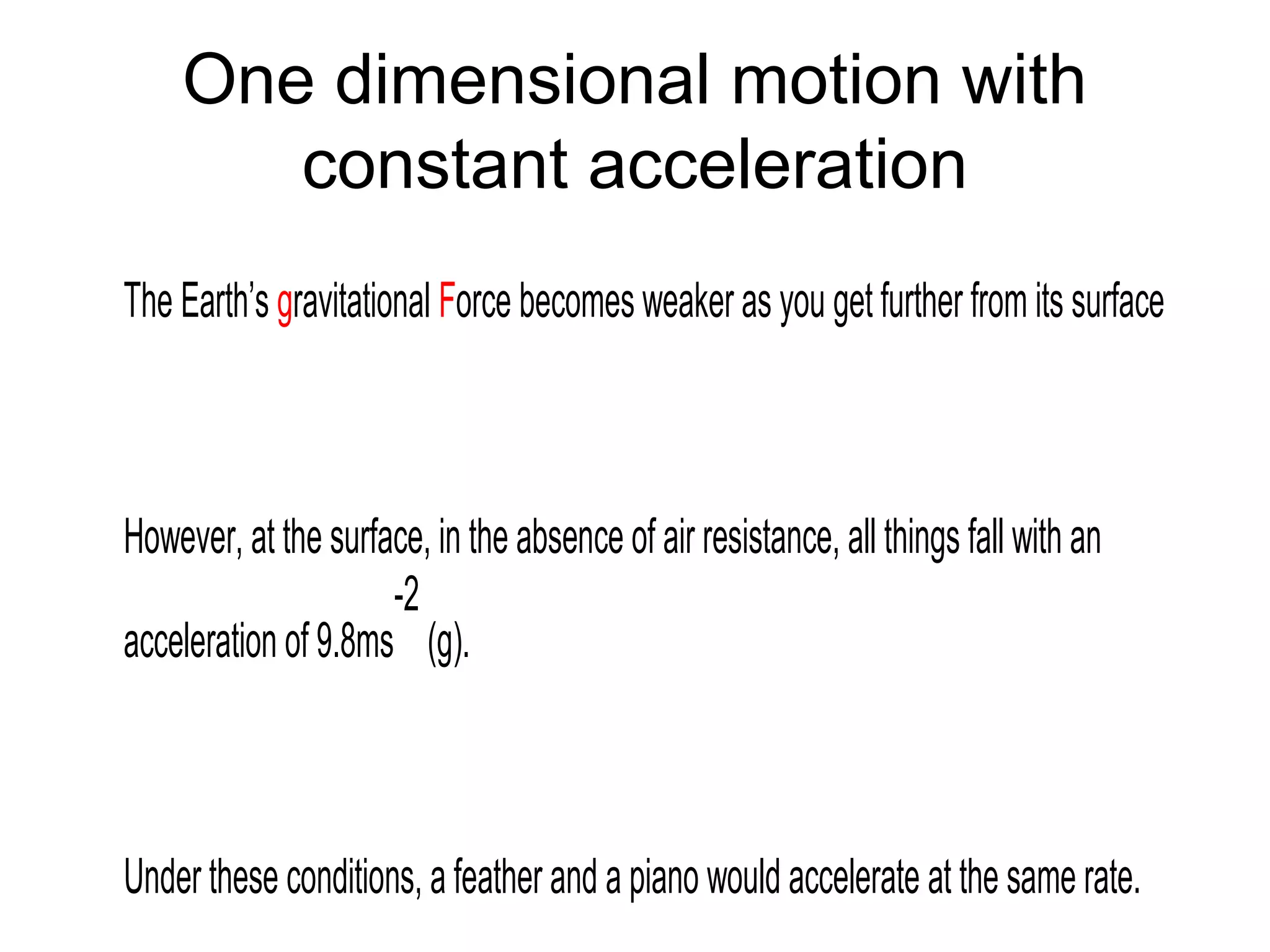 One dimensional motion with
constant acceleration
The Earth’s gravitational Force becomes weaker as you get further from its surface
However, at the surface, in the absence of air resistance, all things fall with an
acceleration of 9.8ms
-2
(g).
Under these conditions, a feather and a piano would accelerate at the same rate.
 