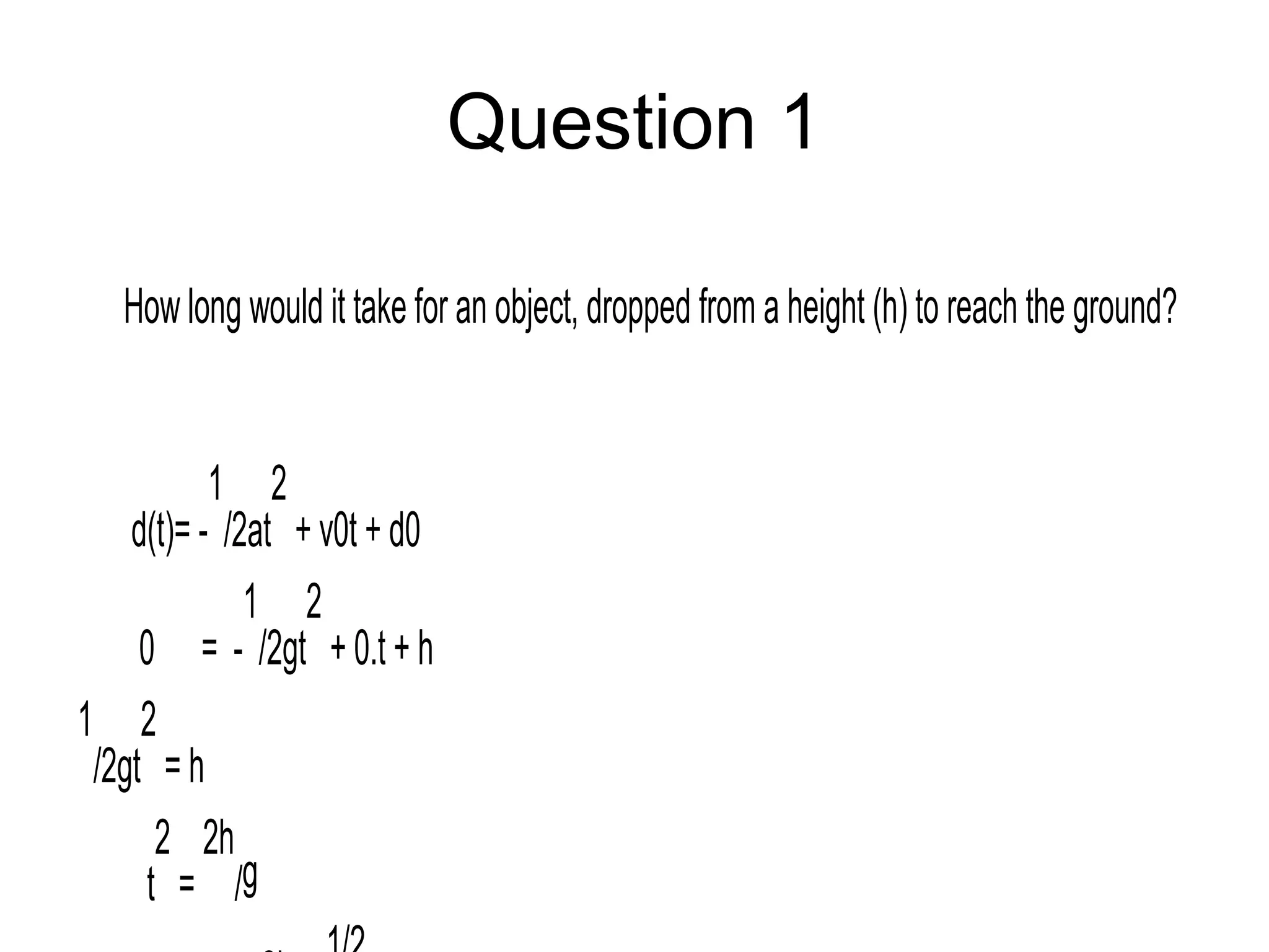 Question 1
How long would it take for an object, dropped from a height (h) to reach the ground?
d(t)= -
1
/2at
2
+ v0t + d0
0 = -
1
/2gt
2
+ 0.t + h
1
/2gt
2
= h
t
2
=
2h
/g
 