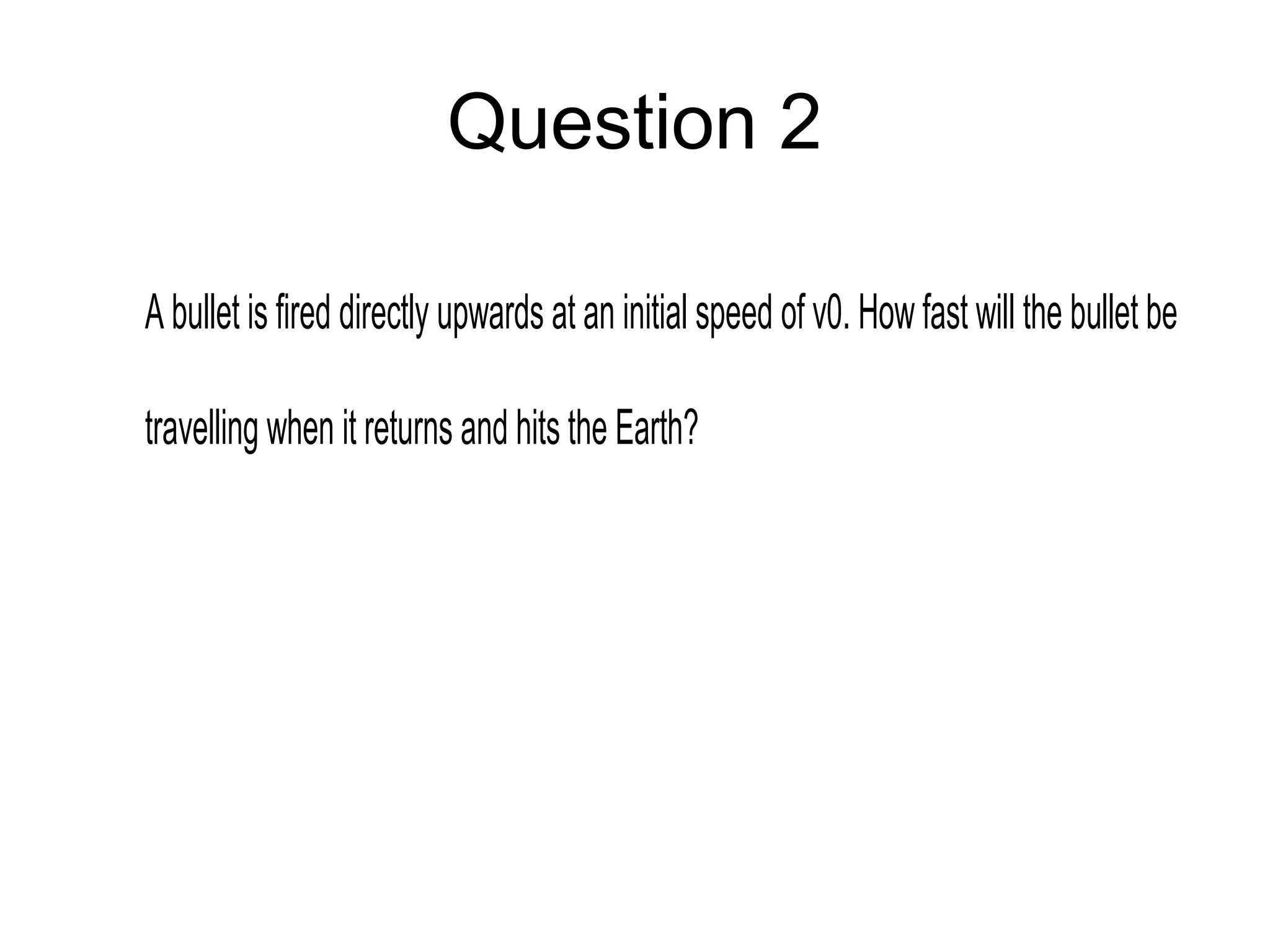Question 2
A bullet is fired directly upwards at an initial speed of v0. How fast will the bullet be
travelling when it returns and hits the Earth?
 