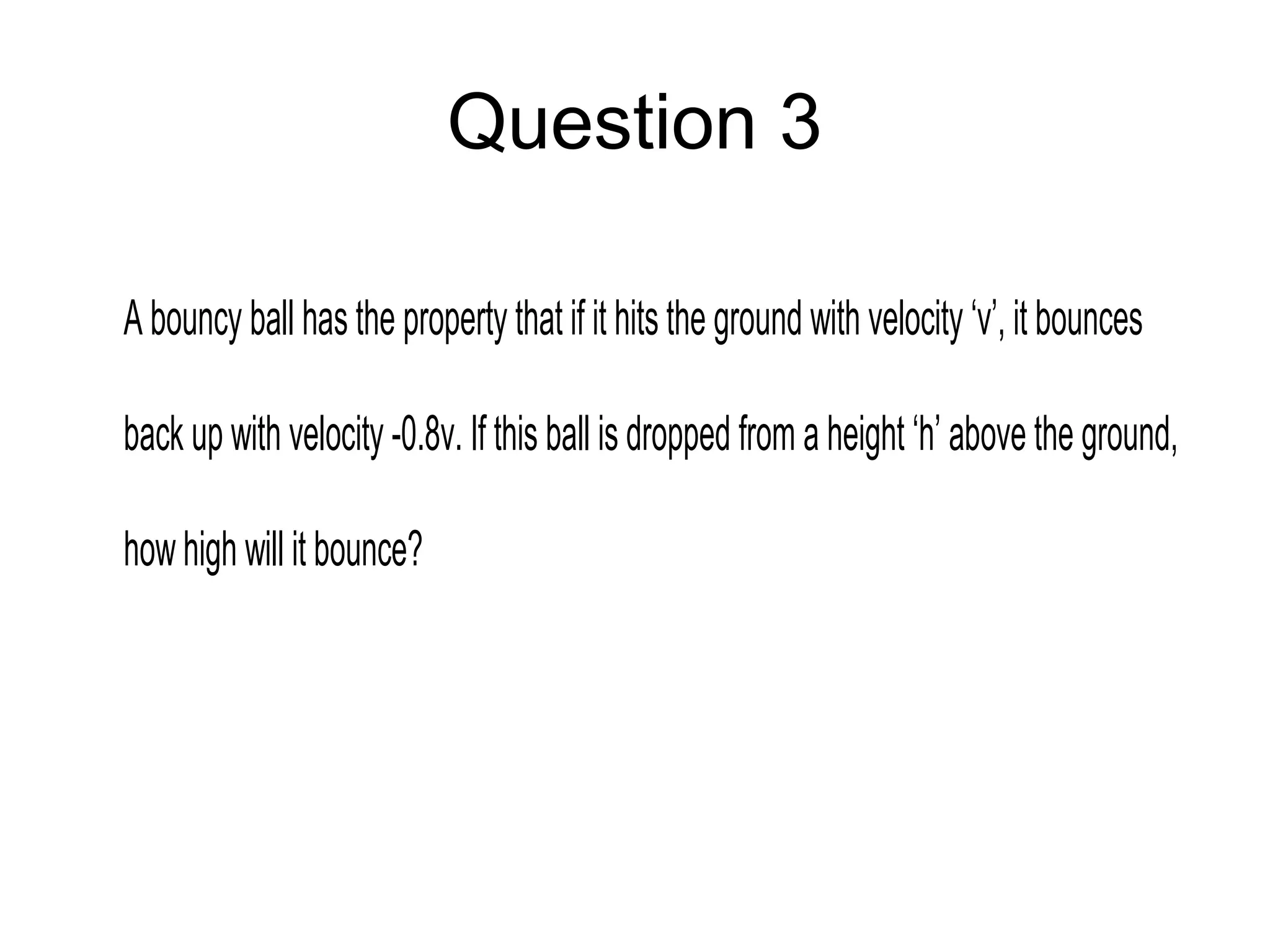 Question 3
A bouncy ball has the property that if it hits the ground with velocity ‘v’, it bounces
back up with velocity -0.8v. If this ball is dropped from a height ‘h’ above the ground,
howhigh will it bounce?
 