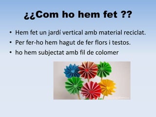 ¿¿Com ho hem fet ??
• Hem fet un jardí vertical amb material reciclat.
• Per fer-ho hem hagut de fer flors i testos.
• ho hem subjectat amb fil de colomer
 