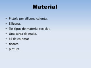 Material
• Pistola per silicona calenta.
• Silicona.
• Tot tipus de material reciclat.
• Una xarxa de malla.
• Fil de colomar
• tisores
• pintura
 