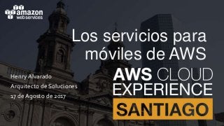 Los servicios para
móviles de AWS
Henry Alvarado
Arquitecto de Soluciones
17 de Agosto de 2017
 
