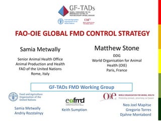 FAO-OIE GLOBAL FMD CONTROL STRATEGY
Samia Metwally
Andriy Rozstalnyy
Neo Joel Mapitse
Gregorio Torres
Djahne Montabord
Keith Sumption
Matthew Stone
DDG
World Organisation for Animal
Health (OIE)
Paris, France
Samia Metwally
Senior Animal Health Office
Animal Production and Health
FAO of the United Nations
Rome, Italy
GF-TADs FMD Working Group
 