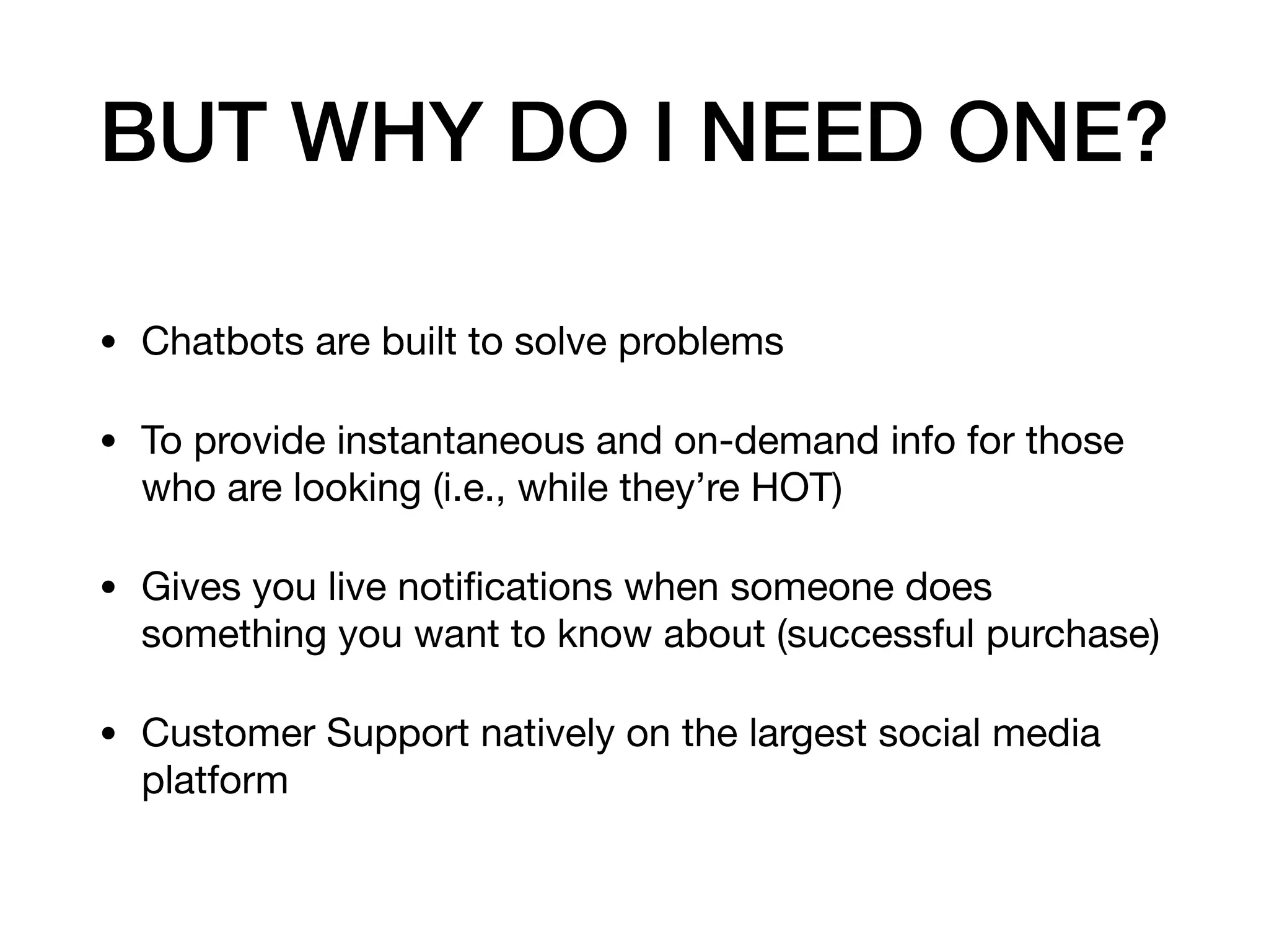BUT WHY DO I NEED ONE?
• Chatbots are built to solve problems

• To provide instantaneous and on-demand info for those
who are looking (i.e., while they’re HOT)

• Gives you live notiﬁcations when someone does
something you want to know about (successful purchase)

• Customer Support natively on the largest social media
platform
 