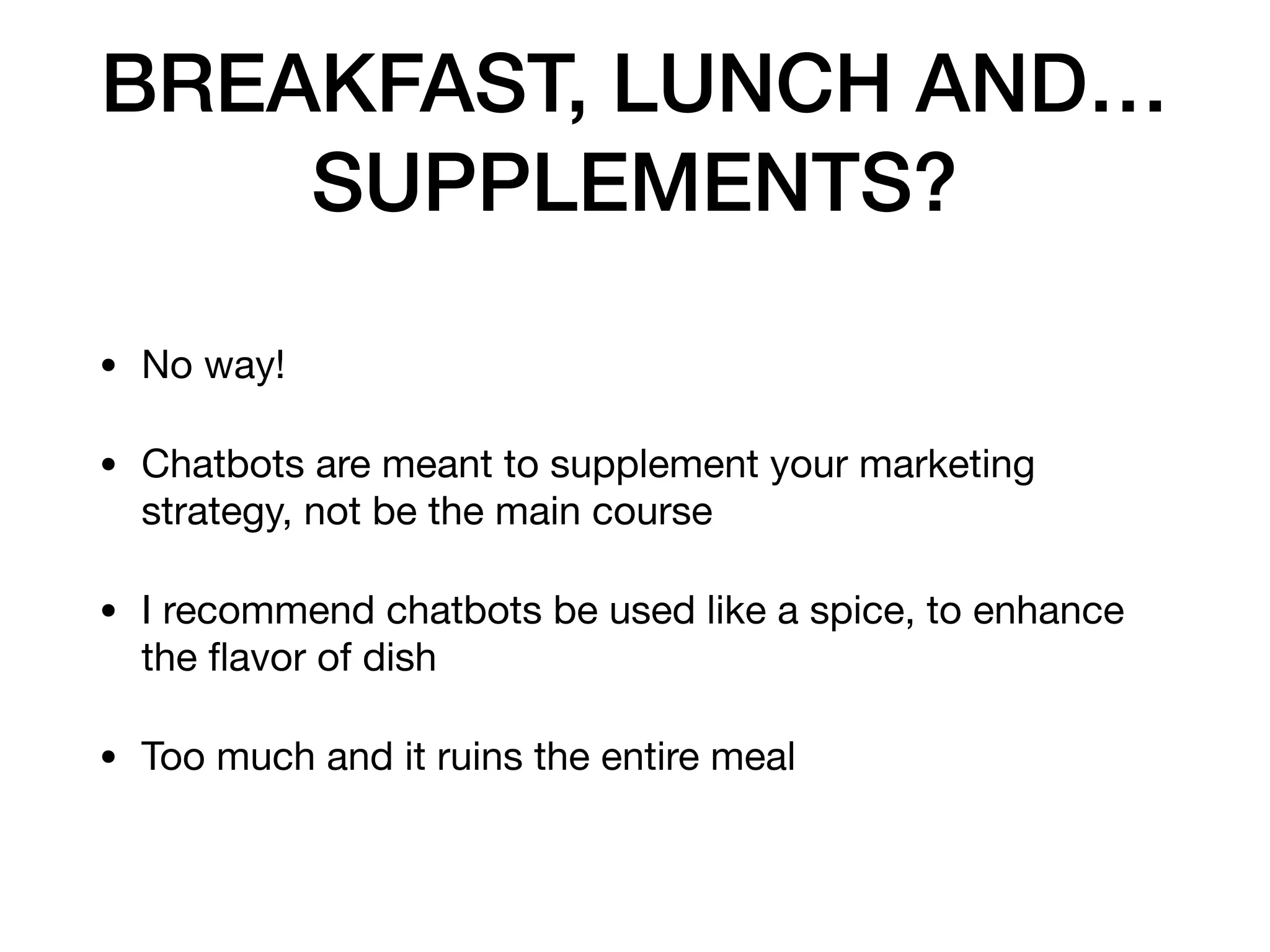 BREAKFAST, LUNCH AND…
SUPPLEMENTS?
• No way!

• Chatbots are meant to supplement your marketing
strategy, not be the main course

• I recommend chatbots be used like a spice, to enhance
the ﬂavor of dish

• Too much and it ruins the entire meal
 