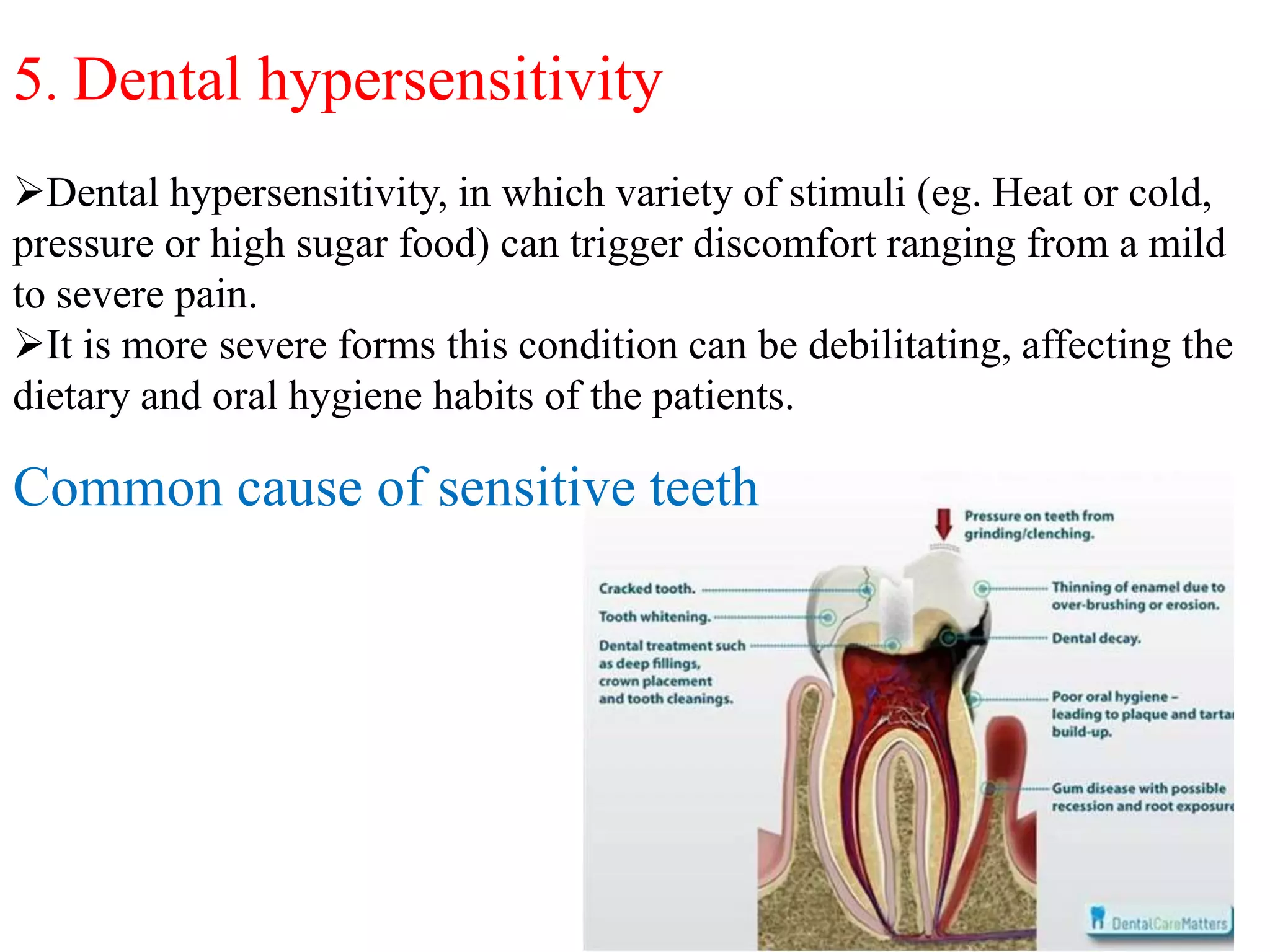 5. Dental hypersensitivity
Dental hypersensitivity, in which variety of stimuli (eg. Heat or cold,
pressure or high sugar food) can trigger discomfort ranging from a mild
to severe pain.
It is more severe forms this condition can be debilitating, affecting the
dietary and oral hygiene habits of the patients.
Common cause of sensitive teeth
 