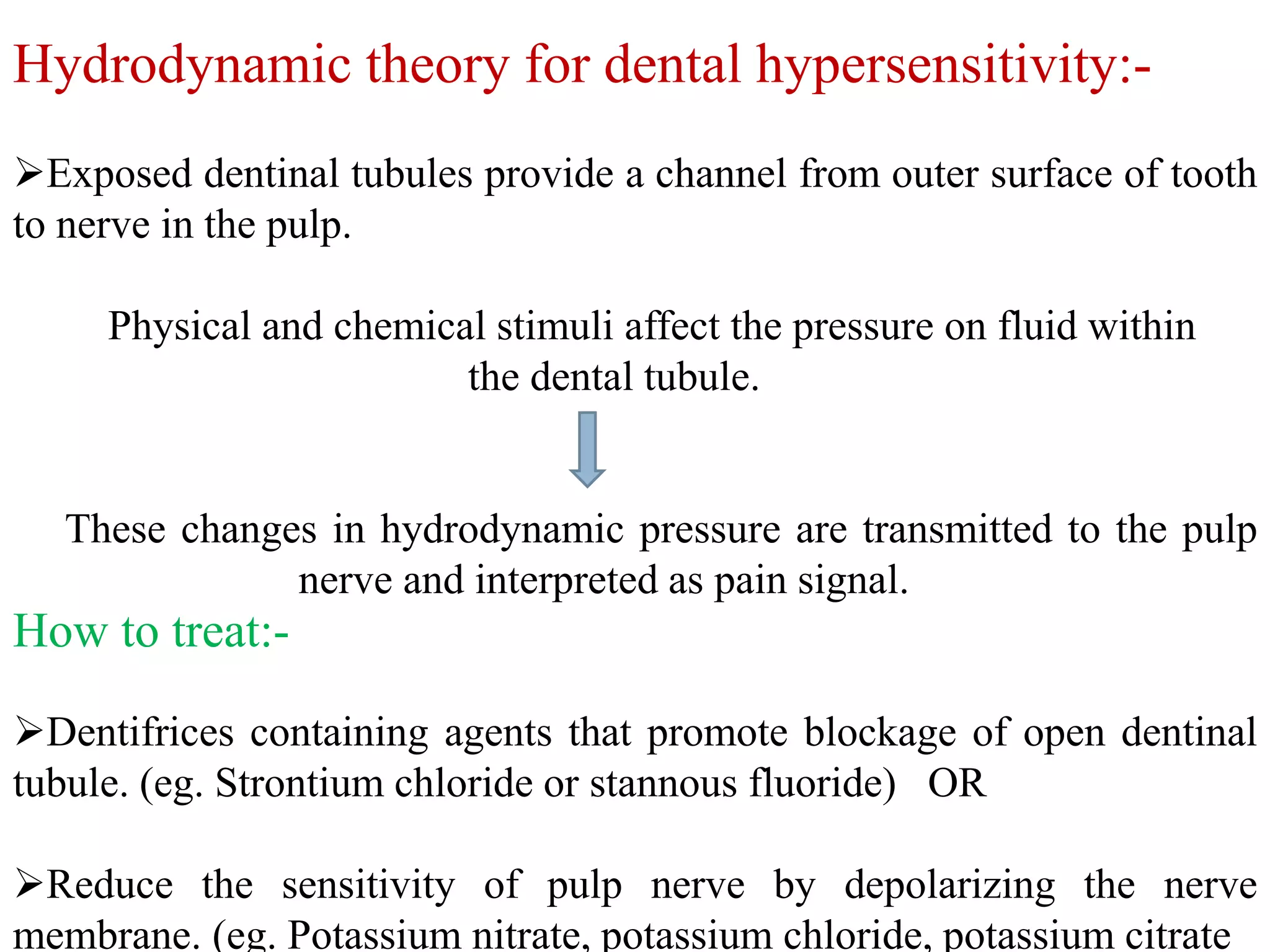Hydrodynamic theory for dental hypersensitivity:-
Exposed dentinal tubules provide a channel from outer surface of tooth
to nerve in the pulp.
Physical and chemical stimuli affect the pressure on fluid within
the dental tubule.
These changes in hydrodynamic pressure are transmitted to the pulp
nerve and interpreted as pain signal.
Dentifrices containing agents that promote blockage of open dentinal
tubule. (eg. Strontium chloride or stannous fluoride) OR
Reduce the sensitivity of pulp nerve by depolarizing the nerve
membrane. (eg. Potassium nitrate, potassium chloride, potassium citrate
How to treat:-
 