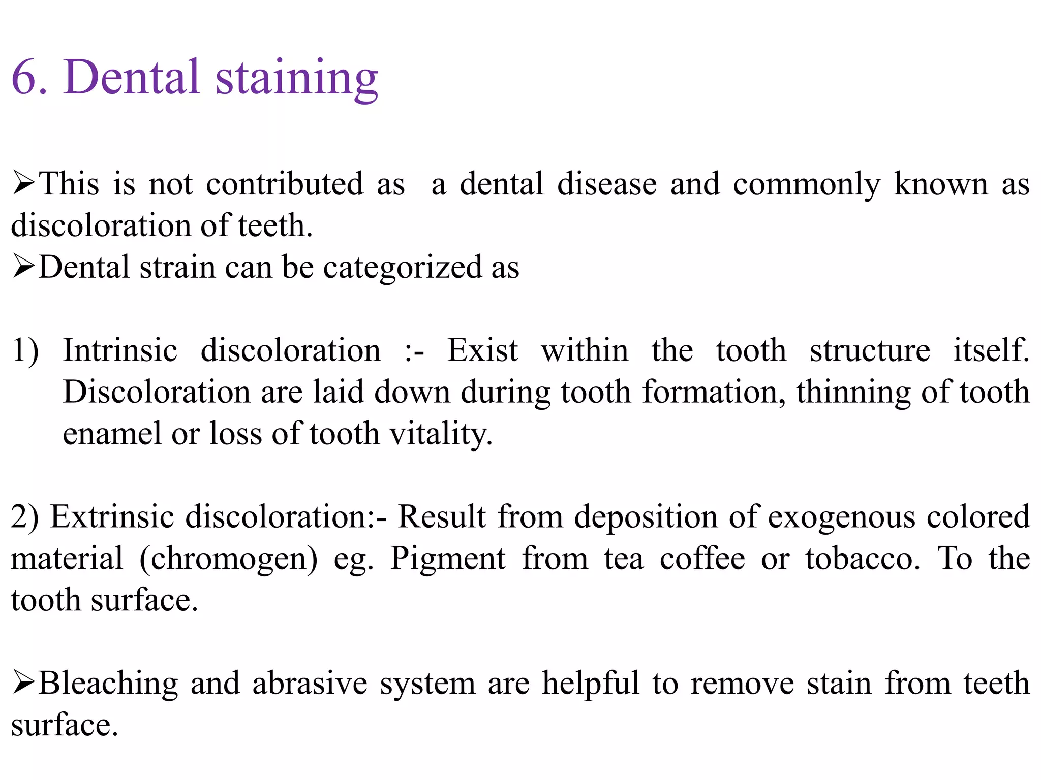 6. Dental staining
This is not contributed as a dental disease and commonly known as
discoloration of teeth.
Dental strain can be categorized as
1) Intrinsic discoloration :- Exist within the tooth structure itself.
Discoloration are laid down during tooth formation, thinning of tooth
enamel or loss of tooth vitality.
2) Extrinsic discoloration:- Result from deposition of exogenous colored
material (chromogen) eg. Pigment from tea coffee or tobacco. To the
tooth surface.
Bleaching and abrasive system are helpful to remove stain from teeth
surface.
 