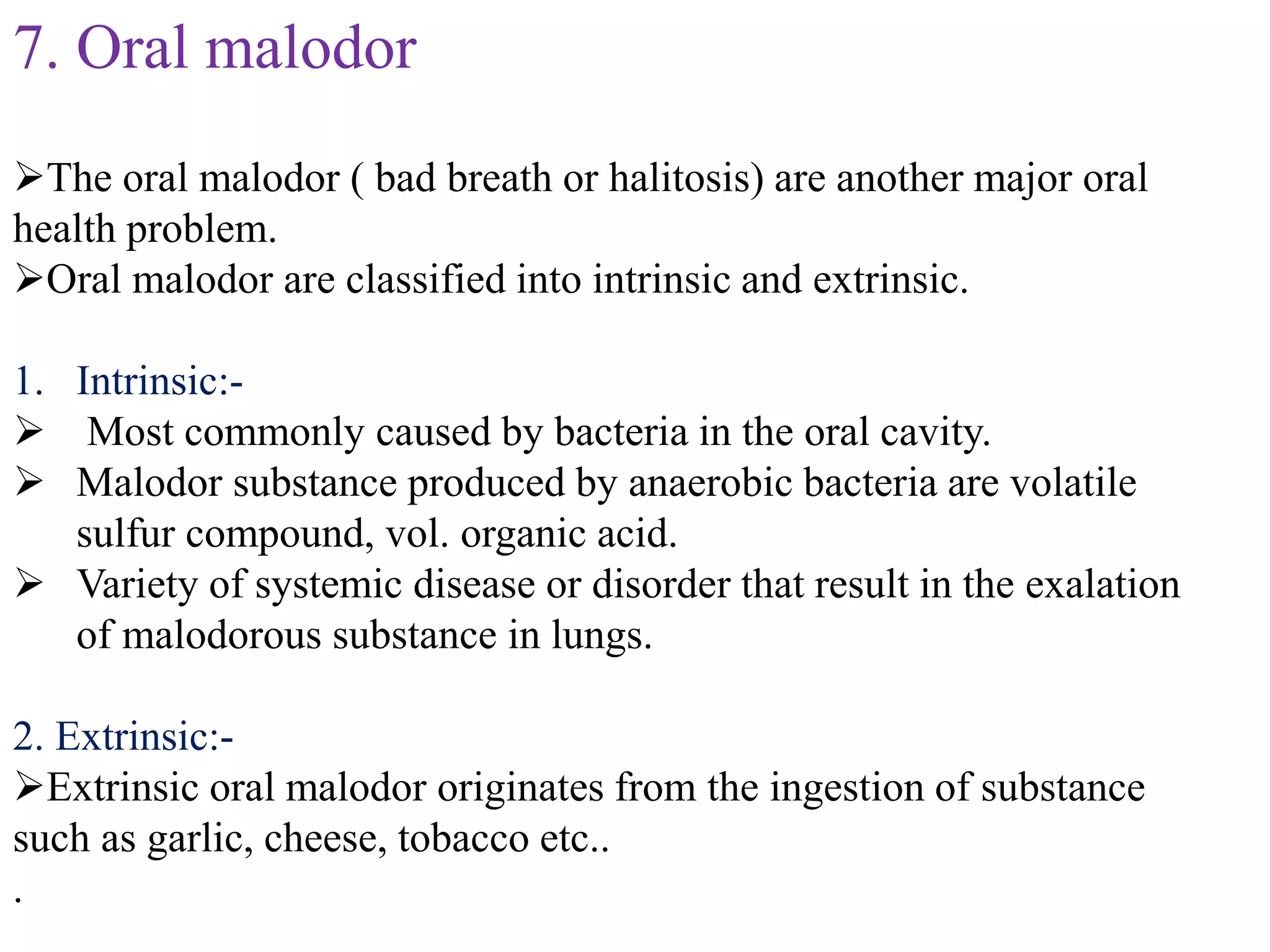7. Oral malodor
The oral malodor ( bad breath or halitosis) are another major oral
health problem.
Oral malodor are classified into intrinsic and extrinsic.
1. Intrinsic:-
 Most commonly caused by bacteria in the oral cavity.
 Malodor substance produced by anaerobic bacteria are volatile
sulfur compound, vol. organic acid.
 Variety of systemic disease or disorder that result in the exalation
of malodorous substance in lungs.
2. Extrinsic:-
Extrinsic oral malodor originates from the ingestion of substance
such as garlic, cheese, tobacco etc..
.
 