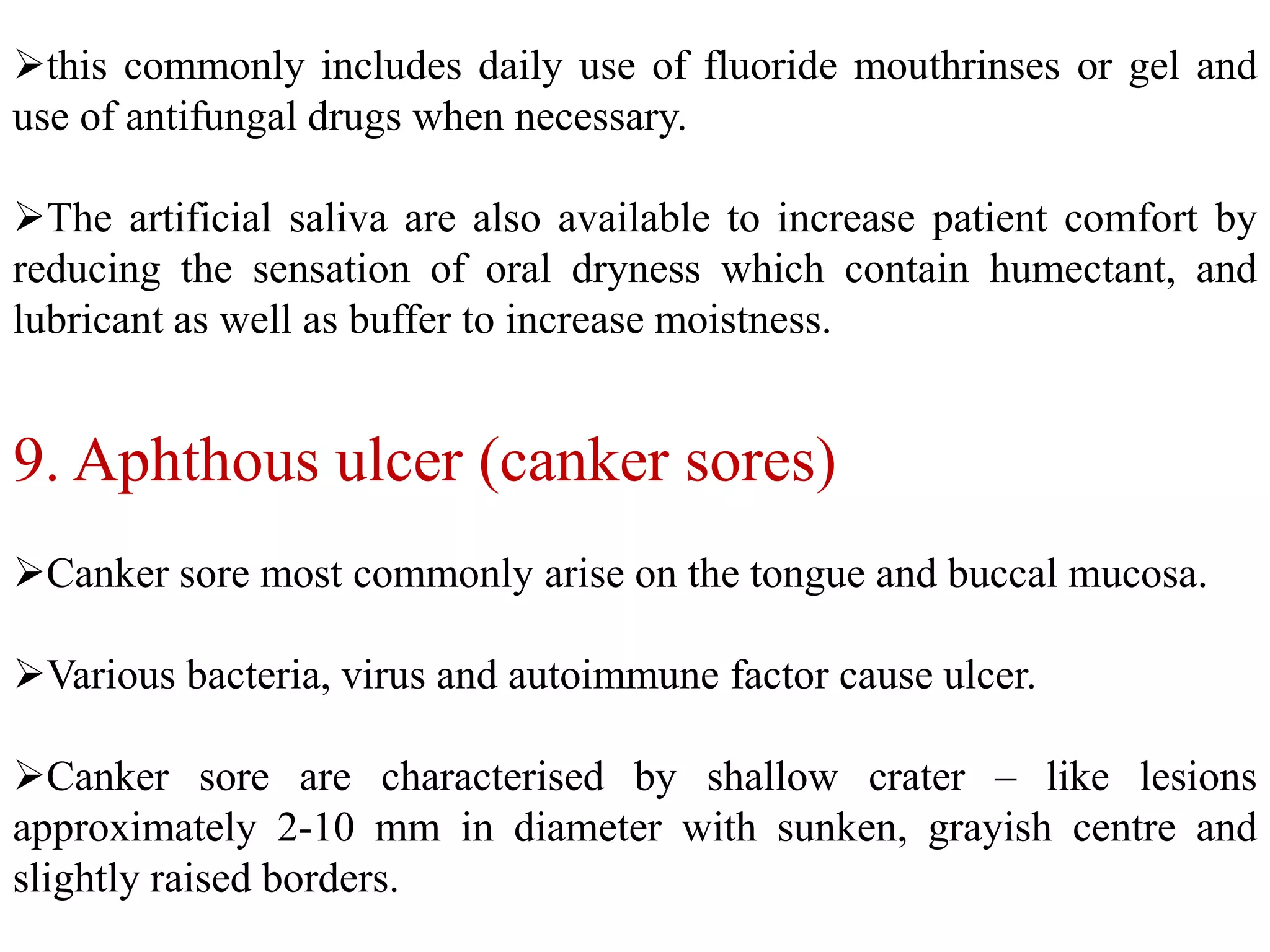 9. Aphthous ulcer (canker sores)
Canker sore most commonly arise on the tongue and buccal mucosa.
Various bacteria, virus and autoimmune factor cause ulcer.
Canker sore are characterised by shallow crater – like lesions
approximately 2-10 mm in diameter with sunken, grayish centre and
slightly raised borders.
this commonly includes daily use of fluoride mouthrinses or gel and
use of antifungal drugs when necessary.
The artificial saliva are also available to increase patient comfort by
reducing the sensation of oral dryness which contain humectant, and
lubricant as well as buffer to increase moistness.
 