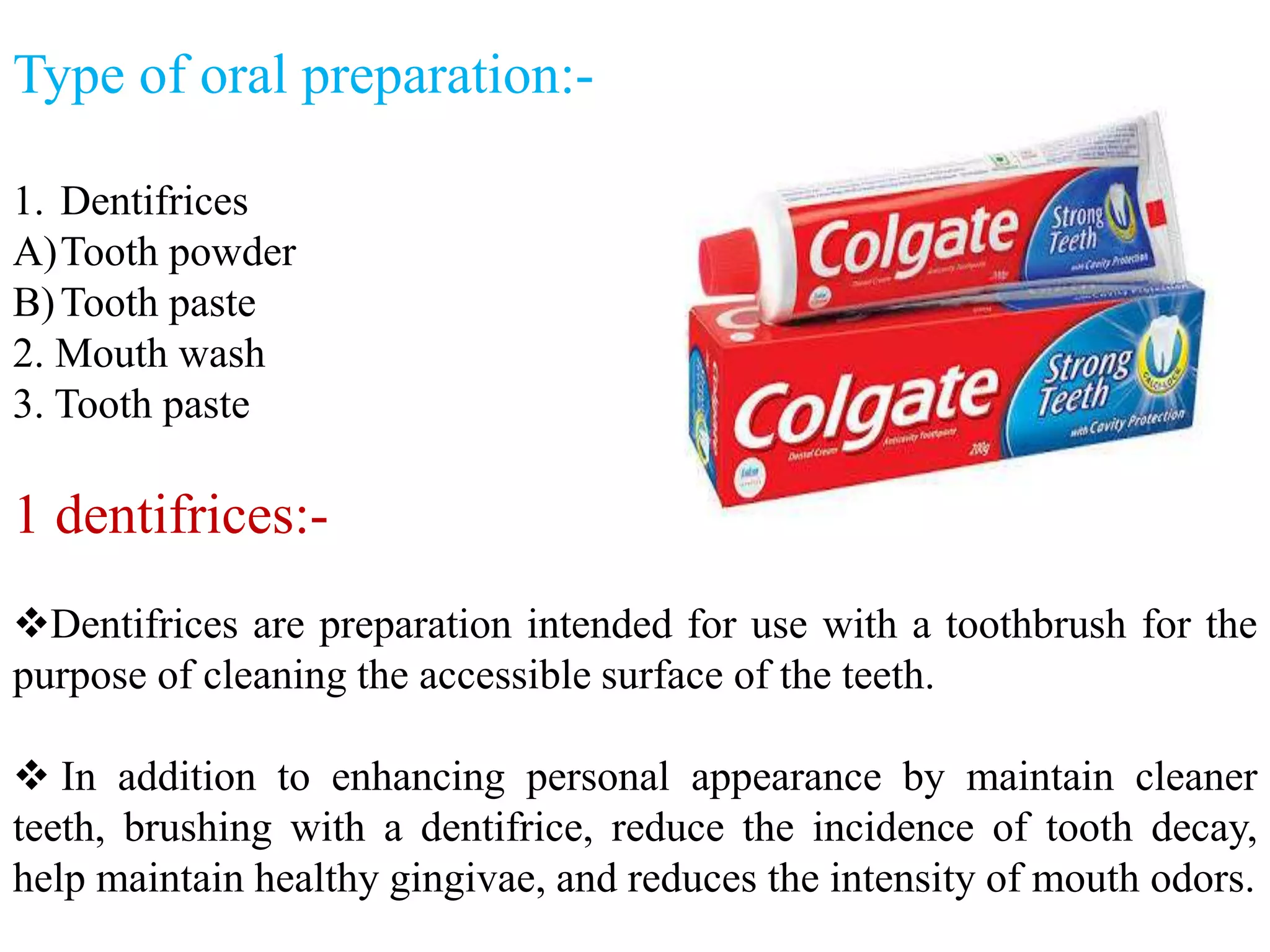 Type of oral preparation:-
1. Dentifrices
A)Tooth powder
B)Tooth paste
2. Mouth wash
3. Tooth paste
1 dentifrices:-
Dentifrices are preparation intended for use with a toothbrush for the
purpose of cleaning the accessible surface of the teeth.
 In addition to enhancing personal appearance by maintain cleaner
teeth, brushing with a dentifrice, reduce the incidence of tooth decay,
help maintain healthy gingivae, and reduces the intensity of mouth odors.
 