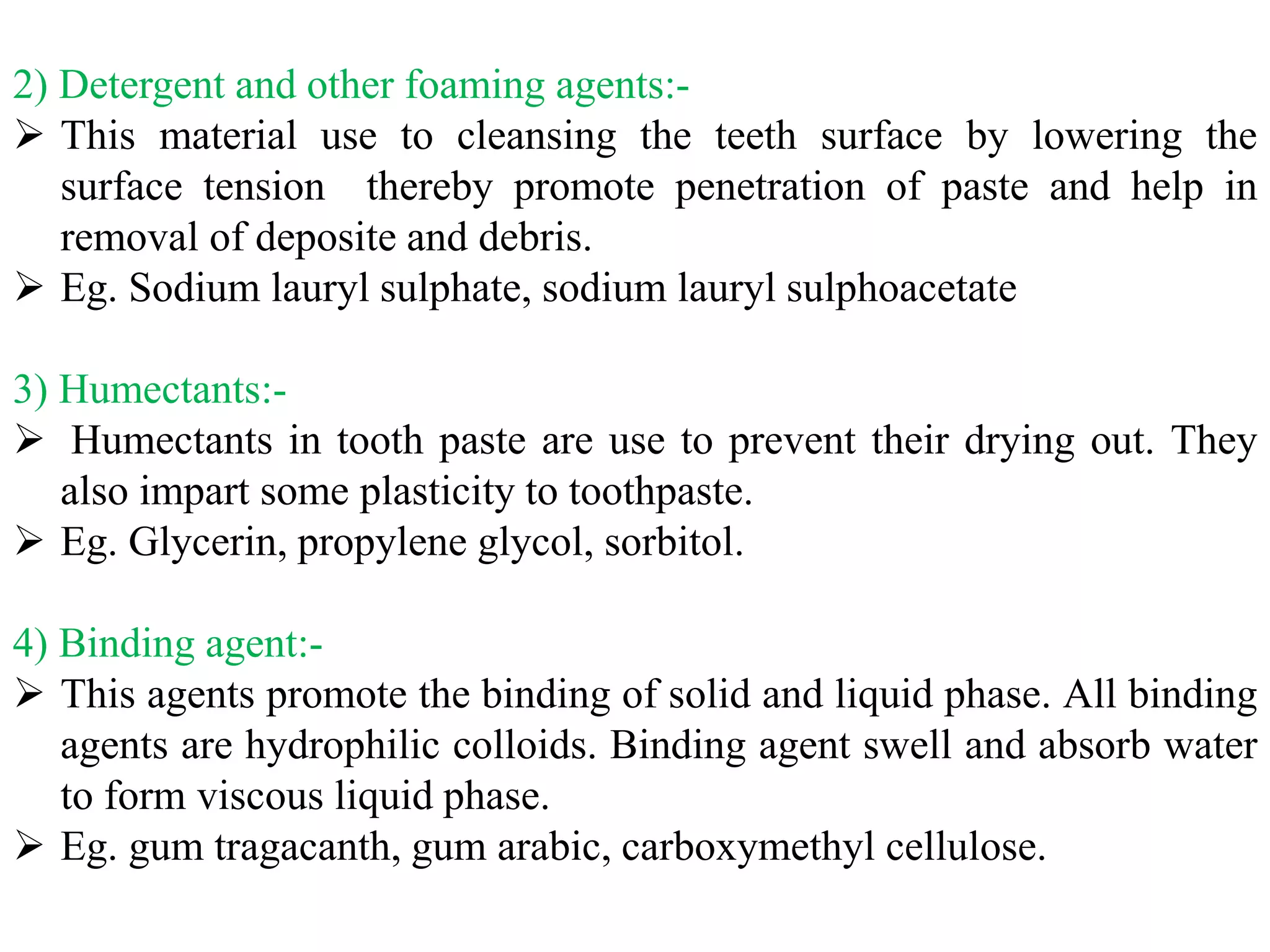 2) Detergent and other foaming agents:-
 This material use to cleansing the teeth surface by lowering the
surface tension thereby promote penetration of paste and help in
removal of deposite and debris.
 Eg. Sodium lauryl sulphate, sodium lauryl sulphoacetate
3) Humectants:-
 Humectants in tooth paste are use to prevent their drying out. They
also impart some plasticity to toothpaste.
 Eg. Glycerin, propylene glycol, sorbitol.
4) Binding agent:-
 This agents promote the binding of solid and liquid phase. All binding
agents are hydrophilic colloids. Binding agent swell and absorb water
to form viscous liquid phase.
 Eg. gum tragacanth, gum arabic, carboxymethyl cellulose.
 