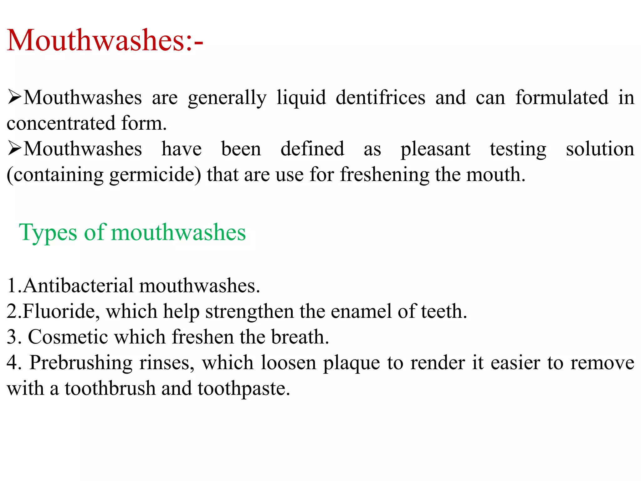 Mouthwashes:-
Mouthwashes are generally liquid dentifrices and can formulated in
concentrated form.
Mouthwashes have been defined as pleasant testing solution
(containing germicide) that are use for freshening the mouth.
Types of mouthwashes
1.Antibacterial mouthwashes.
2.Fluoride, which help strengthen the enamel of teeth.
3. Cosmetic which freshen the breath.
4. Prebrushing rinses, which loosen plaque to render it easier to remove
with a toothbrush and toothpaste.
 