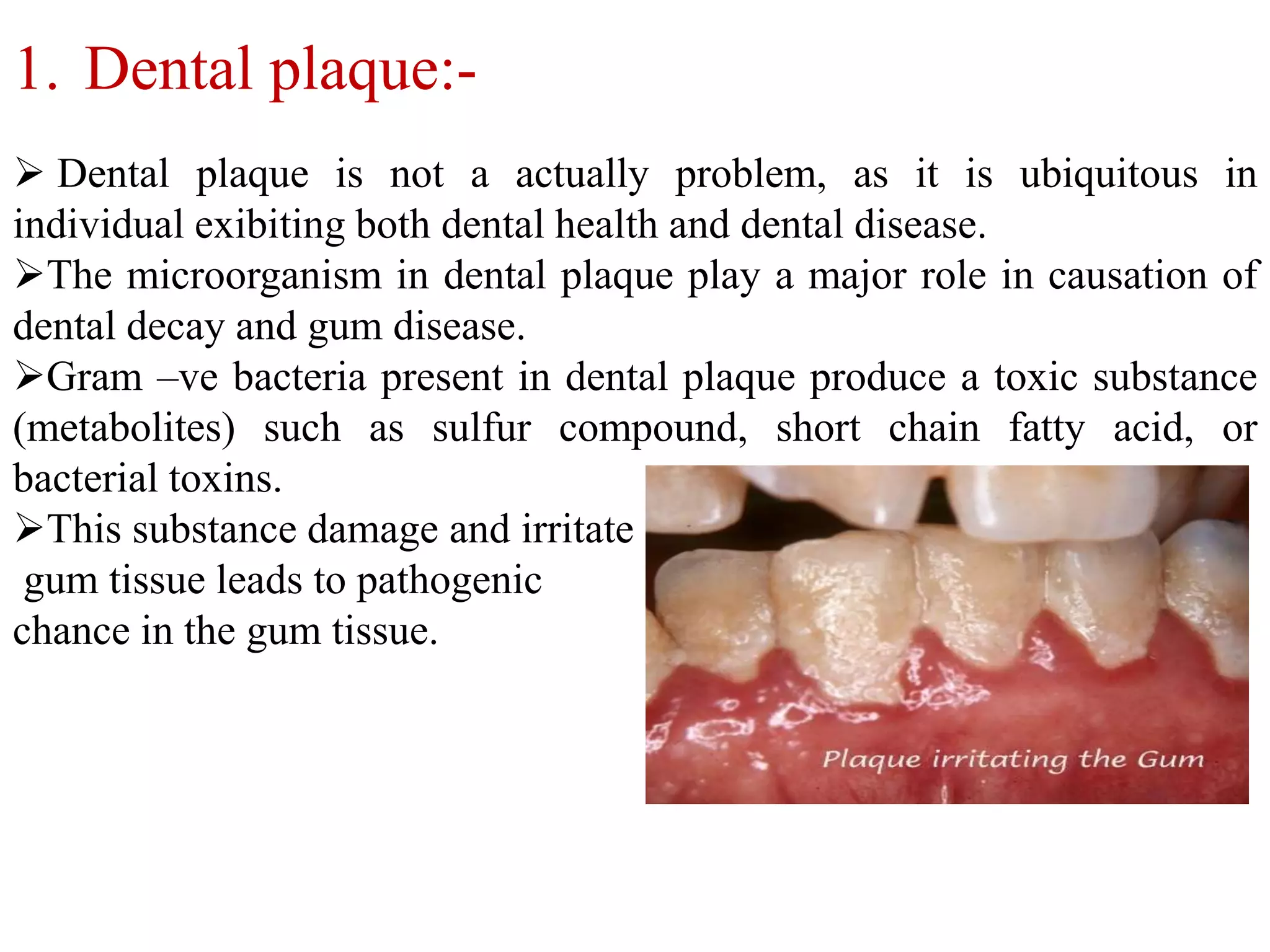 1. Dental plaque:-
 Dental plaque is not a actually problem, as it is ubiquitous in
individual exibiting both dental health and dental disease.
The microorganism in dental plaque play a major role in causation of
dental decay and gum disease.
Gram –ve bacteria present in dental plaque produce a toxic substance
(metabolites) such as sulfur compound, short chain fatty acid, or
bacterial toxins.
This substance damage and irritate
gum tissue leads to pathogenic
chance in the gum tissue.
 