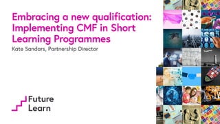 Embracing a new qualification:
Implementing CMF in Short
Learning Programmes
Kate Sandars, Partnership Director
 