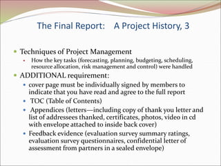 The Final Report: A Project History, 3
 Techniques of Project Management
 How the key tasks (forecasting, planning, budgeting, scheduling,
resource allocation, risk management and control) were handled
 ADDITIONAL requirement:
 cover page must be individually signed by members to
indicate that you have read and agree to the full report
 TOC (Table of Contents)
 Appendices (letters—including copy of thank you letter and
list of addressees thanked, certificates, photos, video in cd
with envelope attached to inside back cover)
 Feedback evidence (evaluation survey summary ratings,
evaluation survey questionnaires, confidential letter of
assessment from partners in a sealed envelope)
 
