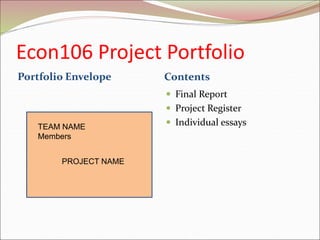 Econ106 Project Portfolio
Portfolio Envelope Contents
 Final Report
 Project Register
 Individual essays
TEAM NAME
Members
PROJECT NAME
 