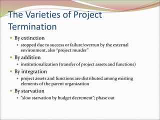 The Varieties of Project
Termination
 By extinction
 stopped due to success or failure/overrun by the external
environment, also “project murder”
 By addition
 institutionalization (transfer of project assets and functions)
 By integration
 project assets and functions are distributed among existing
elements of the parent organization
 By starvation
 “slow starvation by budget decrement”; phase out
 