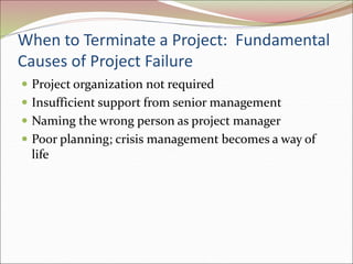 When to Terminate a Project: Fundamental
Causes of Project Failure
 Project organization not required
 Insufficient support from senior management
 Naming the wrong person as project manager
 Poor planning; crisis management becomes a way of
life
 