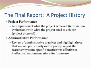 The Final Report: A Project History
 Project Performance
 A comparison of what the project achieved (termination
evaluation) with what the project tried to achieve
(project proposal)
 Administrative Performance
 Review of administrative practices and highlight those
that worked particularly well or poorly; report the
reasons why some specific practice was effective or
ineffective; recommendations for future use
 