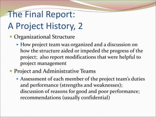 The Final Report:
A Project History, 2
 Organizational Structure
 How project team was organized and a discussion on
how the structure aided or impeded the progress of the
project; also report modifications that were helpful to
project management
 Project and Administrative Teams
 Assessment of each member of the project team’s duties
and performance (strengths and weaknesses);
discussion of reasons for good and poor performance;
recommendations (usually confidential)
 