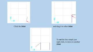 Click the Joint and drag it to other Joint
To cut the line simple just
right click, to move to another
Joint
 
